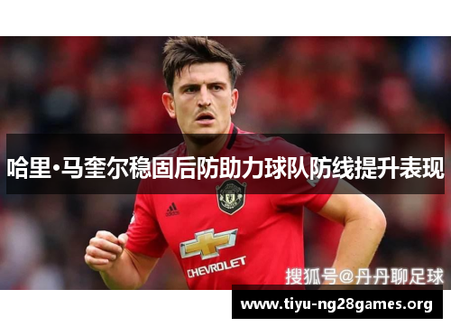 哈里·马奎尔稳固后防助力球队防线提升表现