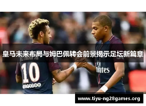 皇马未来布局与姆巴佩转会前景揭示足坛新篇章