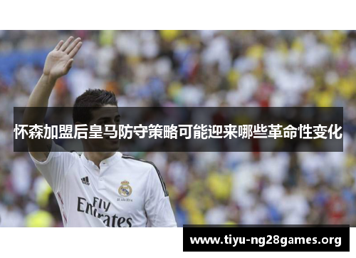 怀森加盟后皇马防守策略可能迎来哪些革命性变化