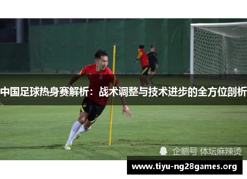 中国足球热身赛解析：战术调整与技术进步的全方位剖析