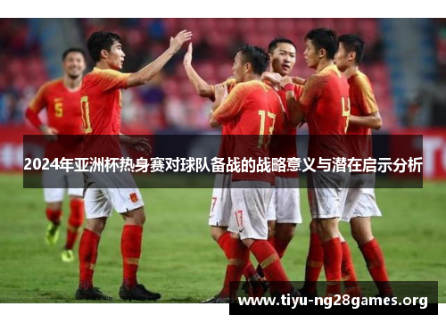 2024年亚洲杯热身赛对球队备战的战略意义与潜在启示分析