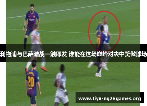 利物浦与巴萨激战一触即发 谁能在这场巅峰对决中笑傲球场