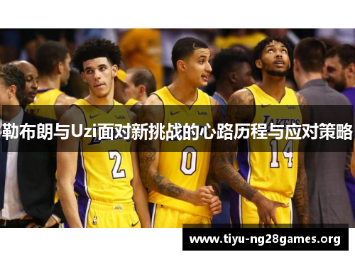 勒布朗与Uzi面对新挑战的心路历程与应对策略