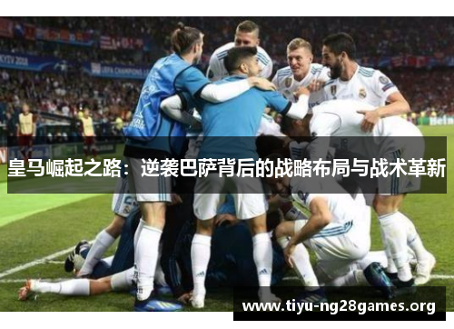皇马崛起之路：逆袭巴萨背后的战略布局与战术革新