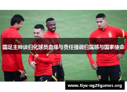 国足主帅谈归化球员血缘与责任强调归属感与国家使命