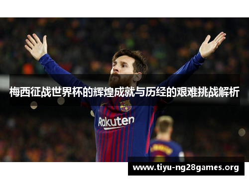 梅西征战世界杯的辉煌成就与历经的艰难挑战解析