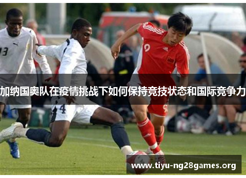 加纳国奥队在疫情挑战下如何保持竞技状态和国际竞争力 加纳国奥队在疫情挑战下如何保持竞技状态和国际竞争力