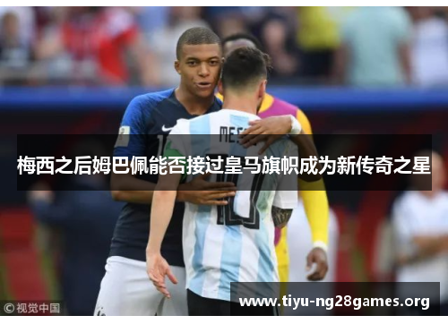 梅西之后姆巴佩能否接过皇马旗帜成为新传奇之星 梅西之后姆巴佩能否接过皇马旗帜成为新传奇之星