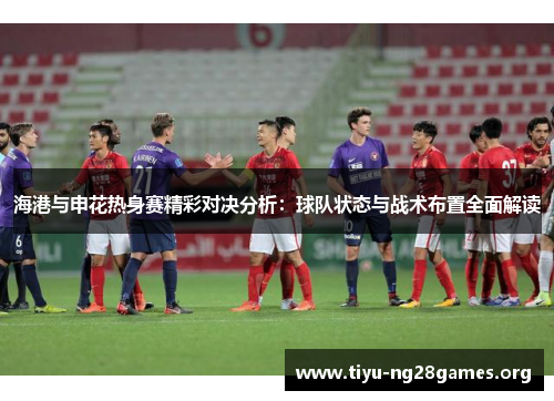 海港与申花热身赛精彩对决分析：球队状态与战术布置全面解读