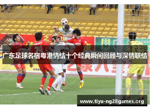 广东足球名宿粤港情结十个经典瞬间回顾与深情联结