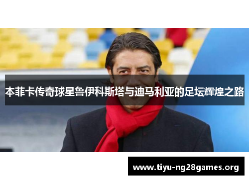 本菲卡传奇球星鲁伊科斯塔与迪马利亚的足坛辉煌之路