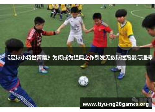 《足球小将世青篇》为何成为经典之作引发无数球迷热爱与追捧