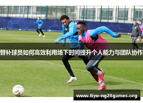 替补球员如何高效利用场下时间提升个人能力与团队协作