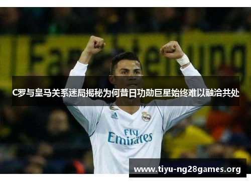 C罗与皇马关系迷局揭秘为何昔日功勋巨星始终难以融洽共处 C罗与皇马关系迷局揭秘为何昔日功勋巨星始终难以融洽共处