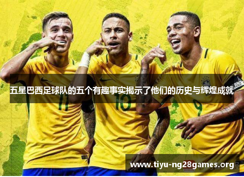 五星巴西足球队的五个有趣事实揭示了他们的历史与辉煌成就