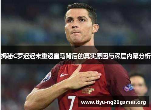 揭秘C罗迟迟未重返皇马背后的真实原因与深层内幕分析