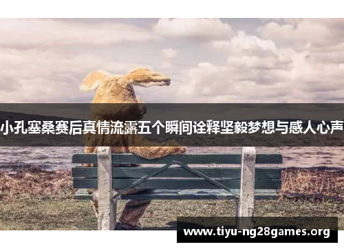 小孔塞桑赛后真情流露五个瞬间诠释坚毅梦想与感人心声