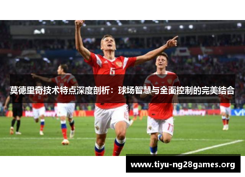 莫德里奇技术特点深度剖析：球场智慧与全面控制的完美结合