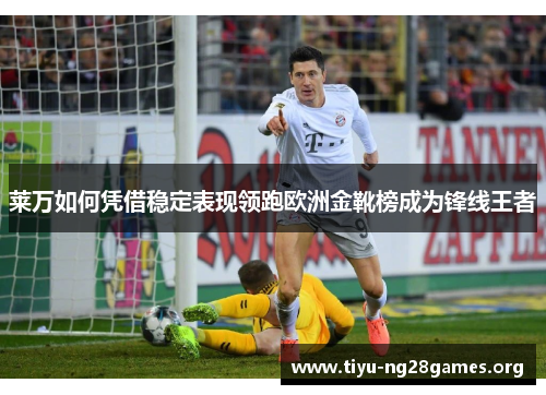莱万如何凭借稳定表现领跑欧洲金靴榜成为锋线王者